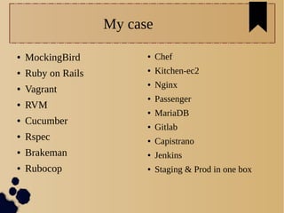 My case
● MockingBird
● Ruby on Rails
● Vagrant
● RVM
● Cucumber
● Rspec
● Brakeman
● Rubocop
● Chef
● Kitchen-ec2
● Nginx
● Passenger
● MariaDB
● Gitlab
● Capistrano
● Jenkins
● Staging & Prod in one box
 