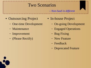 Two Scenarios
– Non-SaaS is different
● Outsourcing Project
– One-time Development
– Maintenance
– Improvement
– (Please Rectify)
● In-house Project
– On-going Development
– Engaged Operations
– Bug Fixing
– New Feature
– Feedback
– Deprecated Feature
 