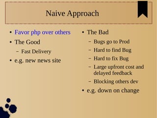 Naive Approach
● Favor php over others
● The Good
– Fast Delivery
● e.g. new news site
● The Bad
– Bugs go to Prod
– Hard to find Bug
– Hard to fix Bug
– Large upfront cost and
delayed feedback
– Blocking others dev
● e.g. down on change
 