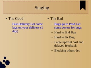 Staging
● The Good
– Fast Delivery Get some
lags on your delivery (1
day)
● The Bad
– Bugs go to Prod Get
some covers for bugs
– Hard to find Bug
– Hard to fix Bug
– Large upfront cost and
delayed feedback
– Blocking others dev
 