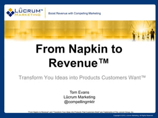 From Napkin to
             Revenue™
Transform You Ideas into Products Customers Want™

                                                Tom Evans
                                             Lûcrum Marketing
                                             @compellingmktr

   "From Napkin to Revenue" and "Transform Your Ideas into Products That Customers Want" are Trademarks of The Lûcrum Group, Inc.
                                                                                                        Copyright © 2012, Lûcrum Marketing, All Rights Reserved
 