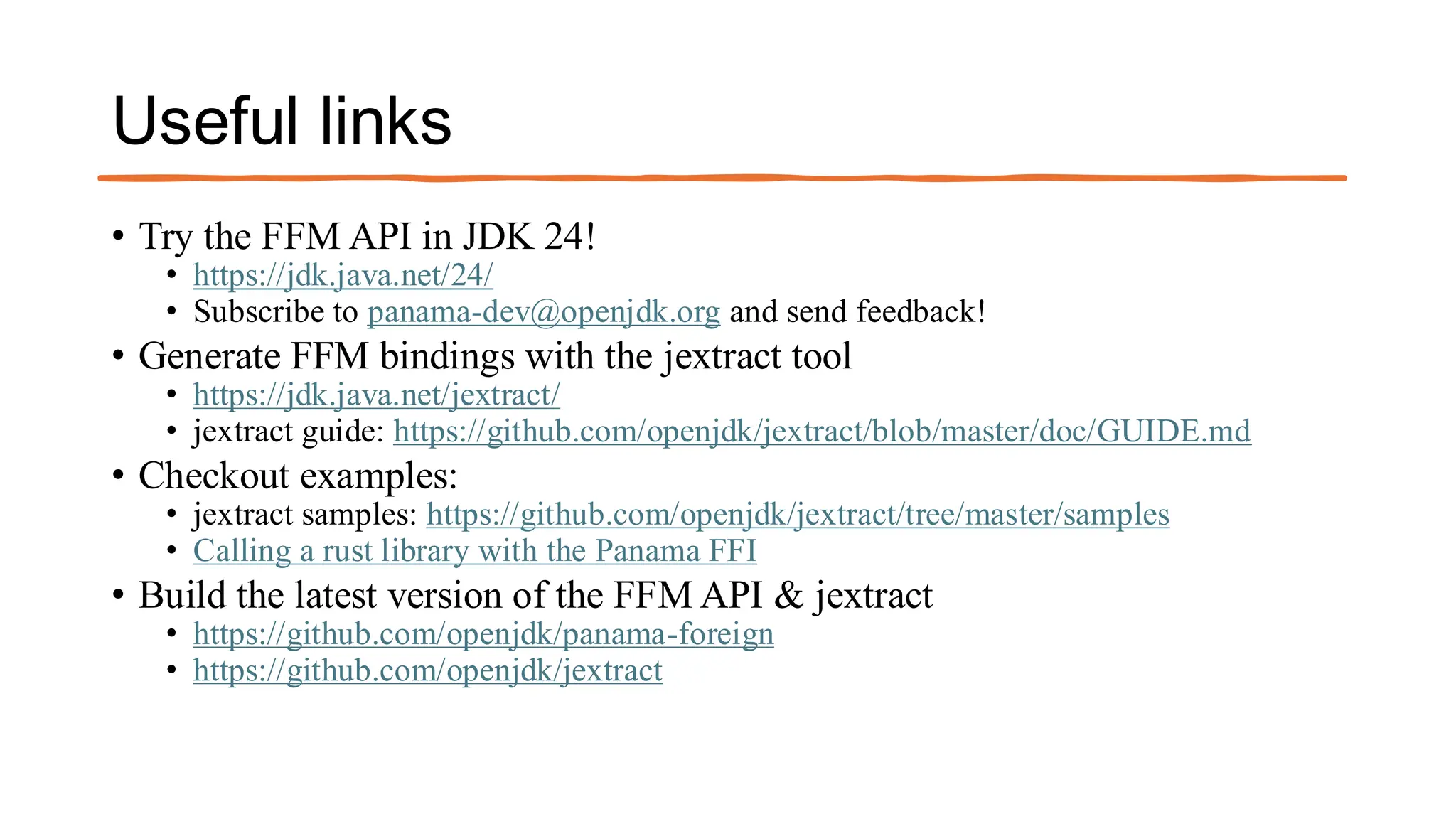 Useful links
• Try the FFM API in JDK 24!
• https://jdk.java.net/24/
• Subscribe to panama-dev@openjdk.org and send feedback!
• Generate FFM bindings with the jextract tool
• https://jdk.java.net/jextract/
• jextract guide: https://github.com/openjdk/jextract/blob/master/doc/GUIDE.md
• Checkout examples:
• jextract samples: https://github.com/openjdk/jextract/tree/master/samples
• Calling a rust library with the Panama FFI
• Build the latest version of the FFM API & jextract
• https://github.com/openjdk/panama-foreign
• https://github.com/openjdk/jextract
 