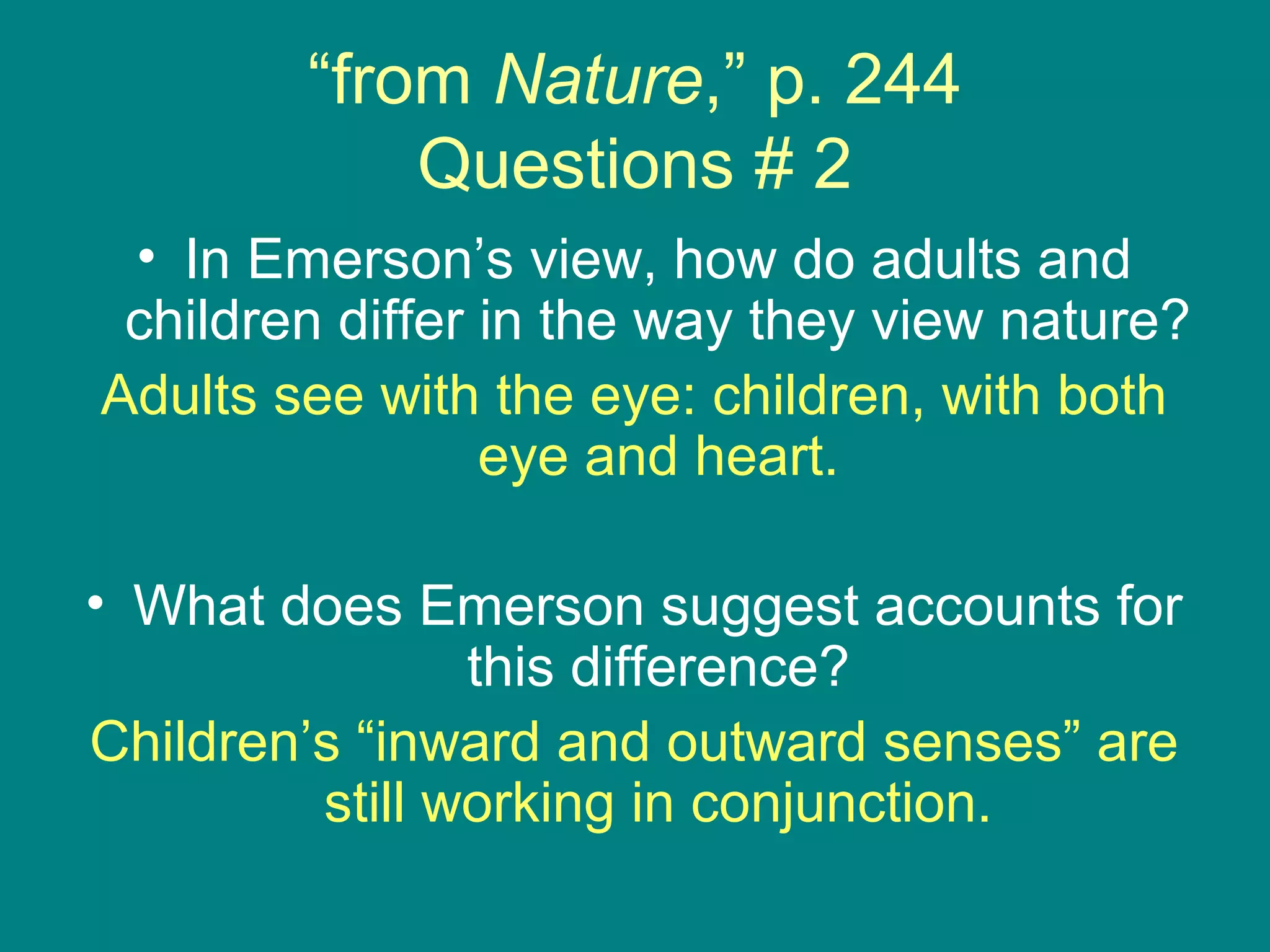 “from Nature,” p. 244 
Questions # 2 
• In Emerson’s view, how do adults and 
children differ in the way they view nature? 
Adults see with the eye: children, with both 
eye and heart. 
• What does Emerson suggest accounts for 
this difference? 
Children’s “inward and outward senses” are 
still working in conjunction. 
 