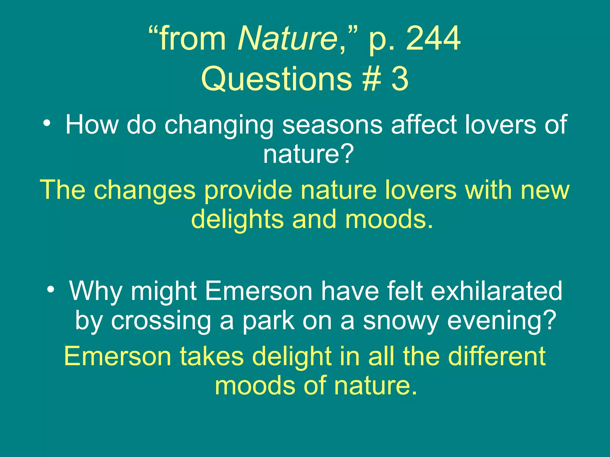 “from Nature,” p. 244 
Questions # 3 
• How do changing seasons affect lovers of 
nature? 
The changes provide nature lovers with new 
delights and moods. 
• Why might Emerson have felt exhilarated 
by crossing a park on a snowy evening? 
Emerson takes delight in all the different 
moods of nature. 
 