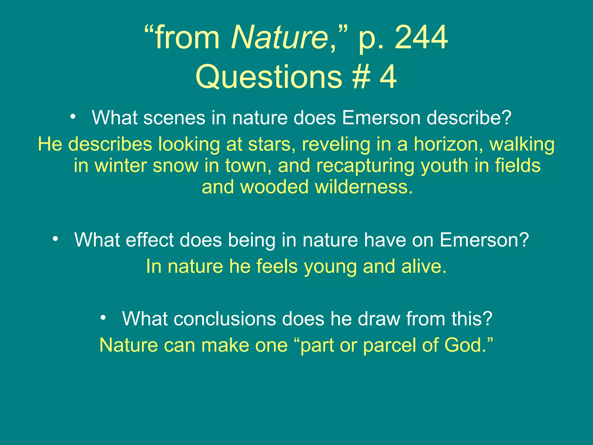 “from Nature,” p. 244 
Questions # 4 
• What scenes in nature does Emerson describe? 
He describes looking at stars, reveling in a horizon, walking 
in winter snow in town, and recapturing youth in fields 
and wooded wilderness. 
• What effect does being in nature have on Emerson? 
In nature he feels young and alive. 
• What conclusions does he draw from this? 
Nature can make one “part or parcel of God.” 
 
