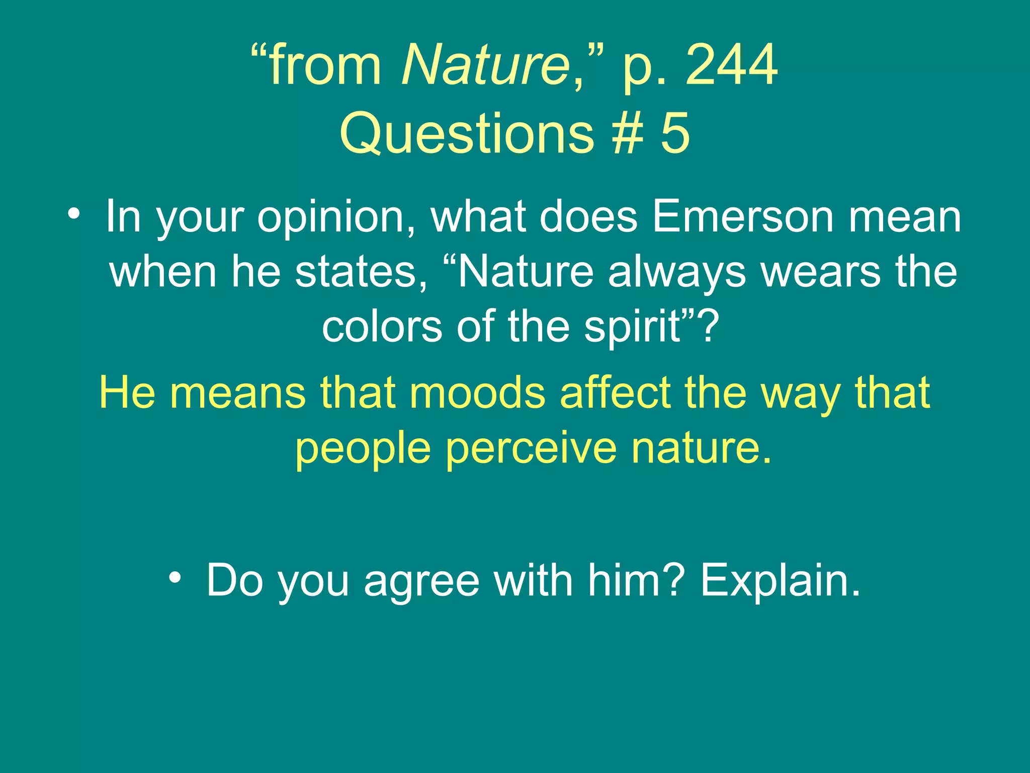 “from Nature,” p. 244 
Questions # 5 
• In your opinion, what does Emerson mean 
when he states, “Nature always wears the 
colors of the spirit”? 
He means that moods affect the way that 
people perceive nature. 
• Do you agree with him? Explain. 
