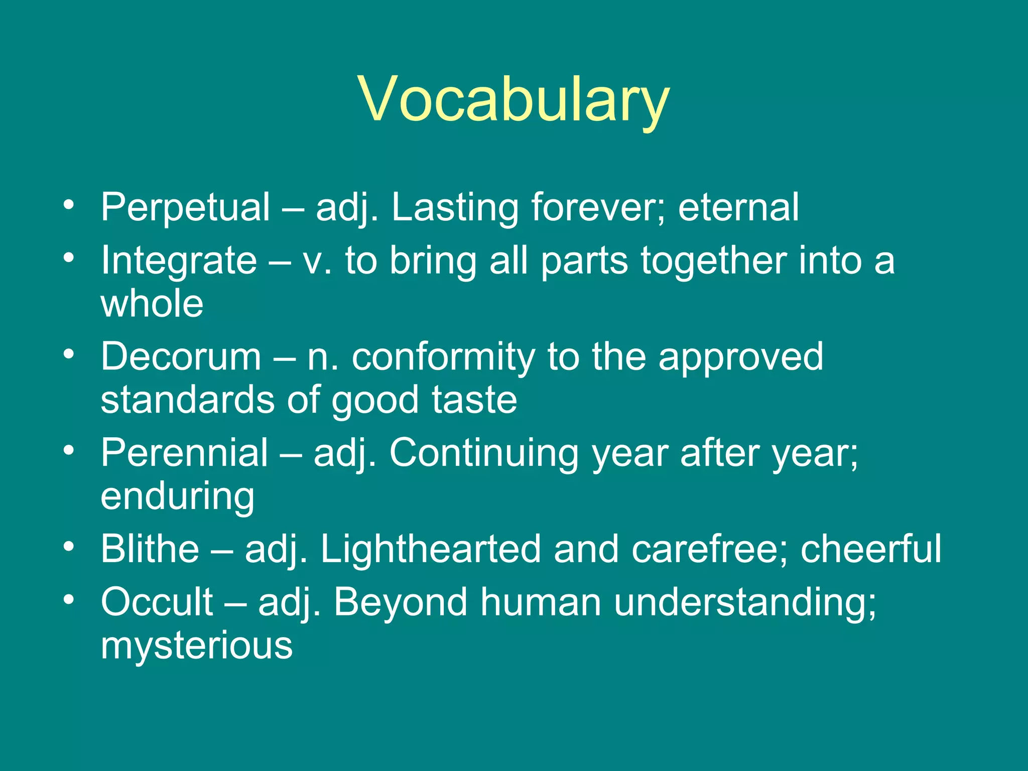 Vocabulary 
• Perpetual – adj. Lasting forever; eternal 
• Integrate – v. to bring all parts together into a 
whole 
• Decorum – n. conformity to the approved 
standards of good taste 
• Perennial – adj. Continuing year after year; 
enduring 
• Blithe – adj. Lighthearted and carefree; cheerful 
• Occult – adj. Beyond human understanding; 
mysterious 
 