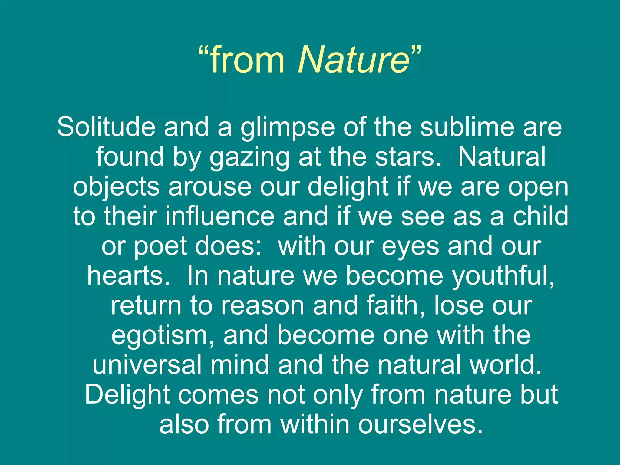 “from Nature” 
Solitude and a glimpse of the sublime are 
found by gazing at the stars. Natural 
objects arouse our delight if we are open 
to their influence and if we see as a child 
or poet does: with our eyes and our 
hearts. In nature we become youthful, 
return to reason and faith, lose our 
egotism, and become one with the 
universal mind and the natural world. 
Delight comes not only from nature but 
also from within ourselves. 
 