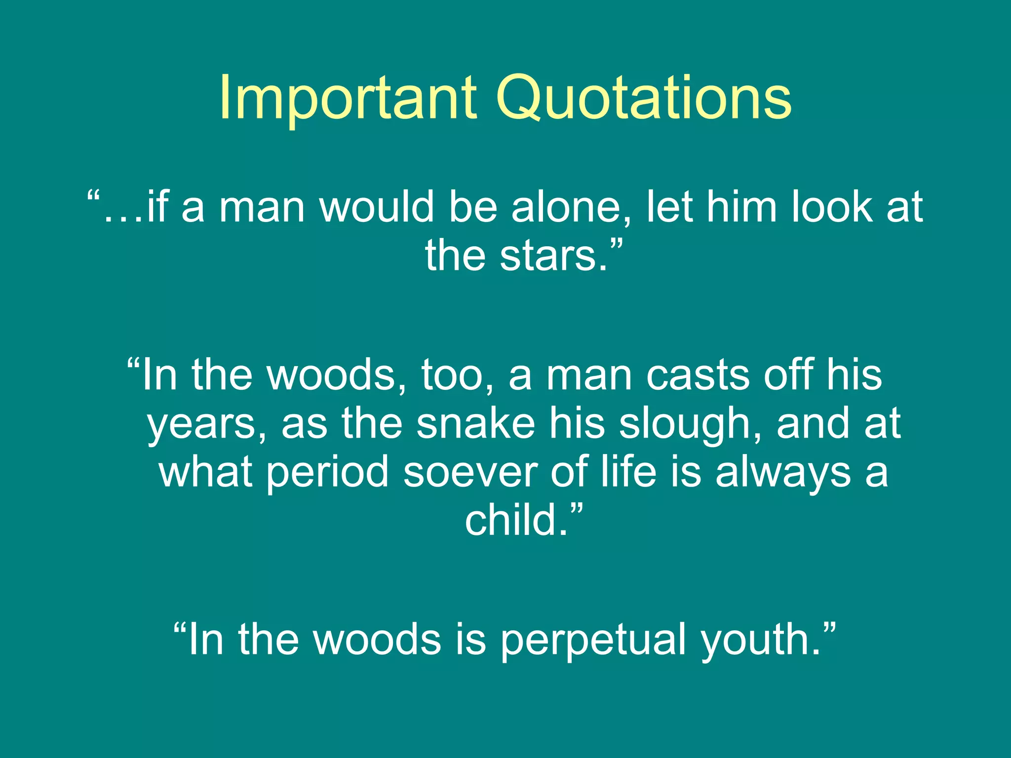 Important Quotations 
“…if a man would be alone, let him look at 
the stars.” 
“In the woods, too, a man casts off his 
years, as the snake his slough, and at 
what period soever of life is always a 
child.” 
“In the woods is perpetual youth.” 
 