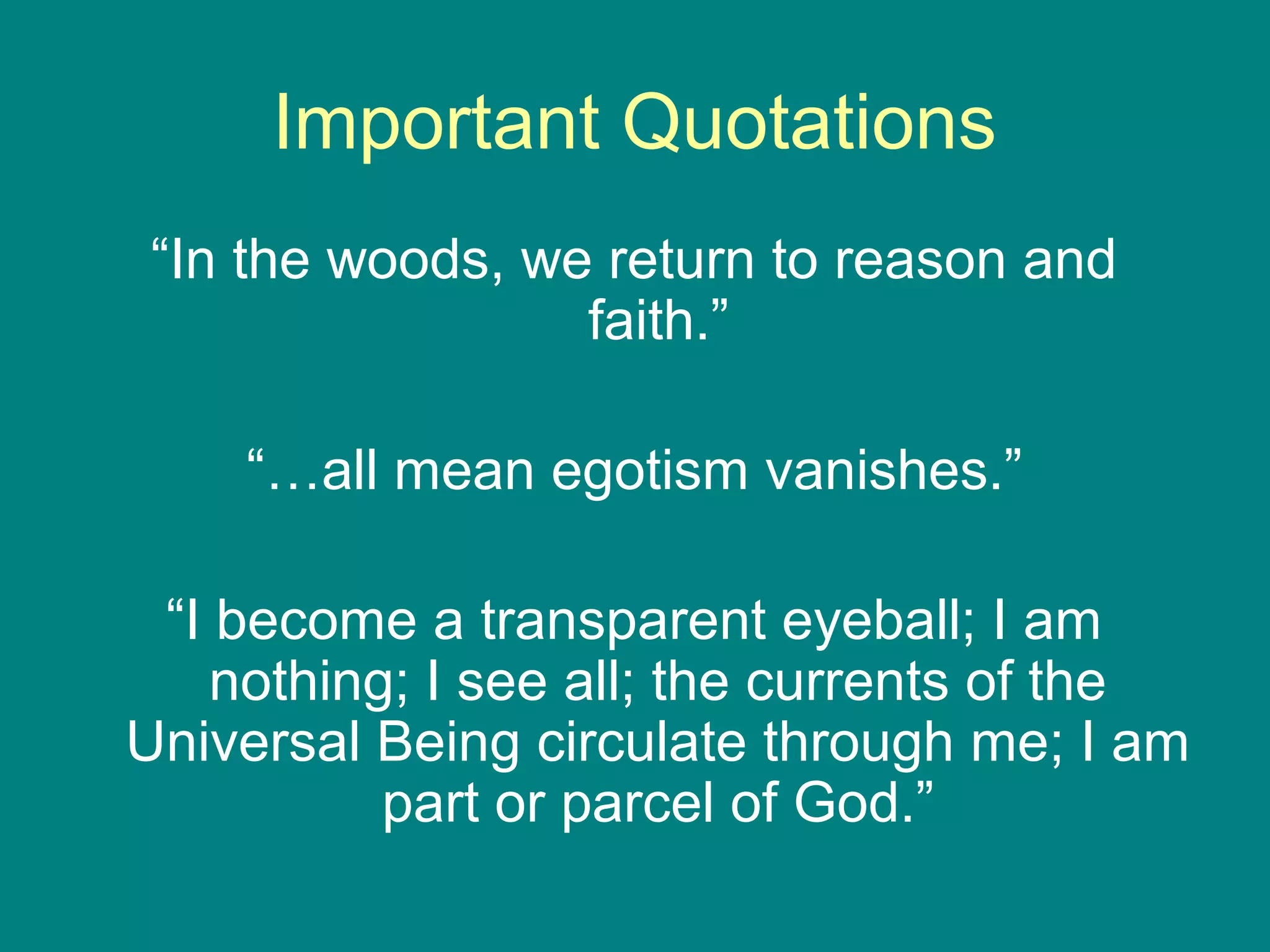 Important Quotations 
“In the woods, we return to reason and 
faith.” 
“…all mean egotism vanishes.” 
“I become a transparent eyeball; I am 
nothing; I see all; the currents of the 
Universal Being circulate through me; I am 
part or parcel of God.” 
 