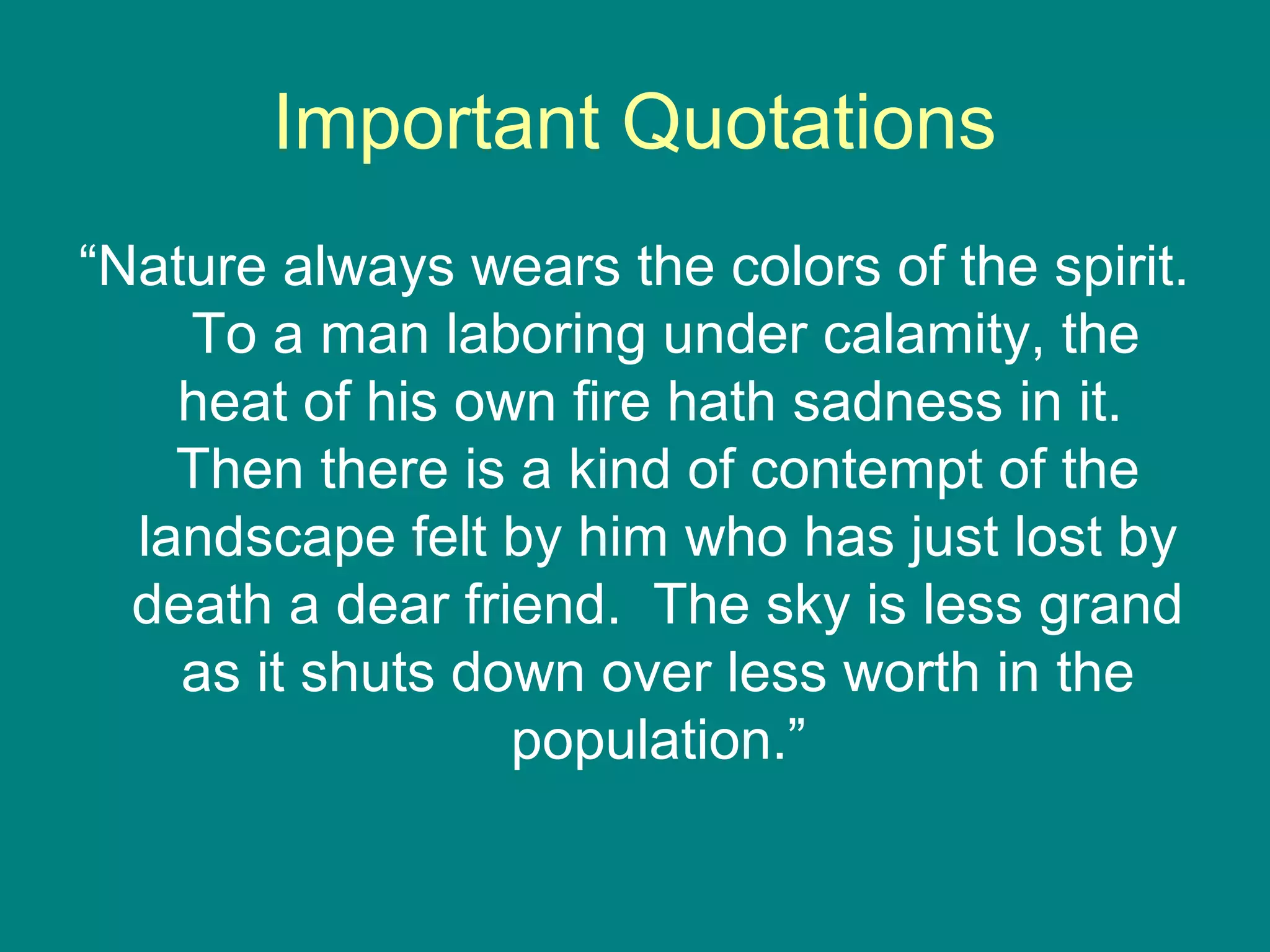 Important Quotations 
“Nature always wears the colors of the spirit. 
To a man laboring under calamity, the 
heat of his own fire hath sadness in it. 
Then there is a kind of contempt of the 
landscape felt by him who has just lost by 
death a dear friend. The sky is less grand 
as it shuts down over less worth in the 
population.” 
 