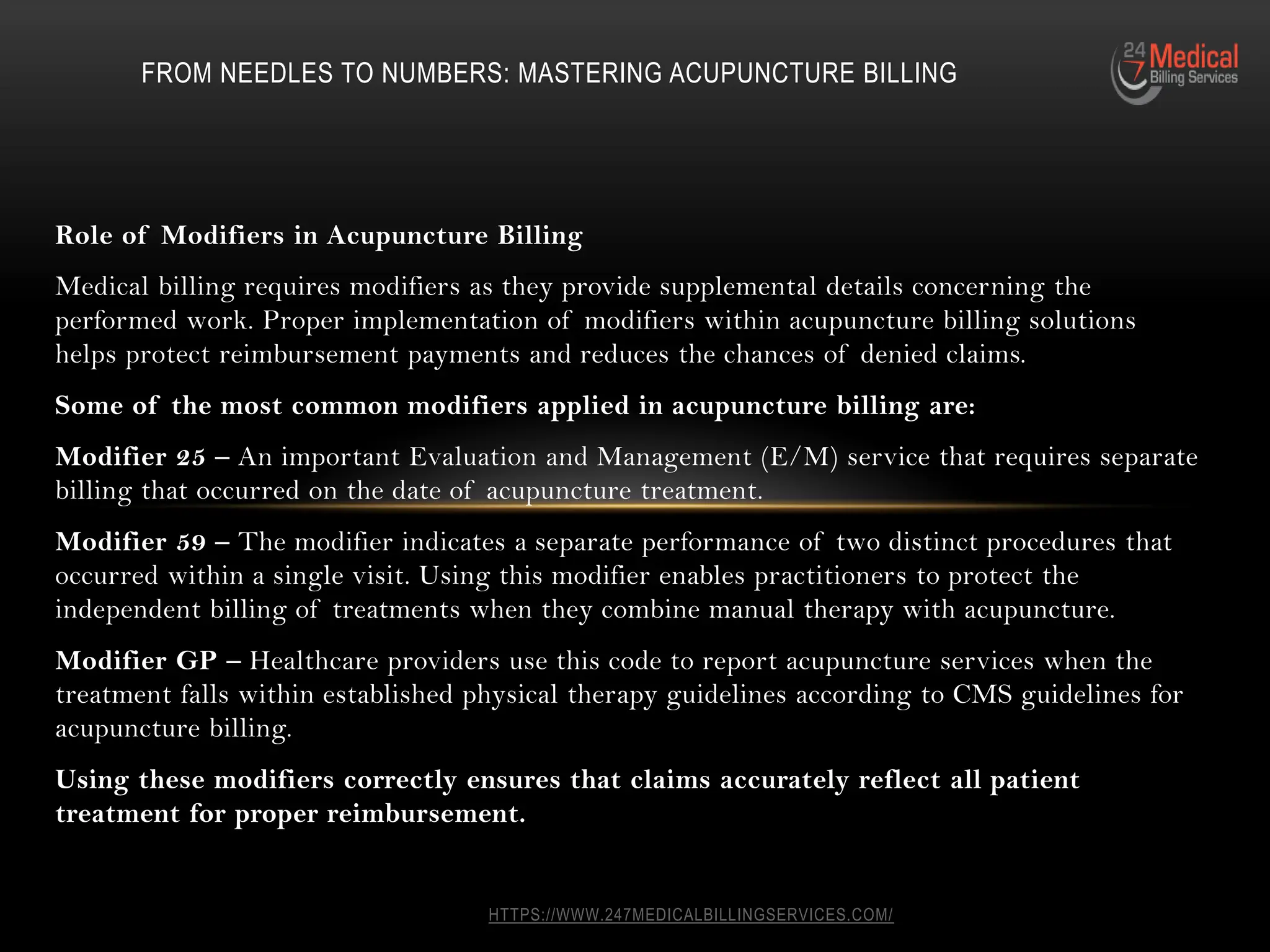 HTTPS://WWW.247MEDICALBILLINGSERVICES.COM/
Role of Modifiers in Acupuncture Billing
Medical billing requires modifiers as they provide supplemental details concerning the
performed work. Proper implementation of modifiers within acupuncture billing solutions
helps protect reimbursement payments and reduces the chances of denied claims.
Some of the most common modifiers applied in acupuncture billing are:
Modifier 25 – An important Evaluation and Management (E/M) service that requires separate
billing that occurred on the date of acupuncture treatment.
Modifier 59 – The modifier indicates a separate performance of two distinct procedures that
occurred within a single visit. Using this modifier enables practitioners to protect the
independent billing of treatments when they combine manual therapy with acupuncture.
Modifier GP – Healthcare providers use this code to report acupuncture services when the
treatment falls within established physical therapy guidelines according to CMS guidelines for
acupuncture billing.
Using these modifiers correctly ensures that claims accurately reflect all patient
treatment for proper reimbursement.
FROM NEEDLES TO NUMBERS: MASTERING ACUPUNCTURE BILLING
 