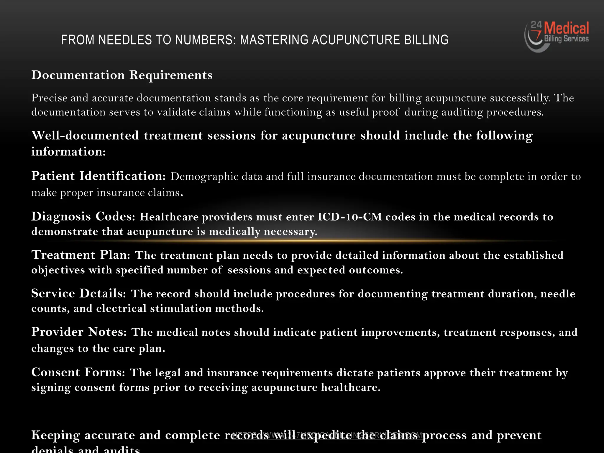 HTTPS://WWW.247MEDICALBILLINGSERVICES.COM/
Documentation Requirements
Precise and accurate documentation stands as the core requirement for billing acupuncture successfully. The
documentation serves to validate claims while functioning as useful proof during auditing procedures.
Well-documented treatment sessions for acupuncture should include the following
information:
Patient Identification: Demographic data and full insurance documentation must be complete in order to
make proper insurance claims.
Diagnosis Codes: Healthcare providers must enter ICD-10-CM codes in the medical records to
demonstrate that acupuncture is medically necessary.
Treatment Plan: The treatment plan needs to provide detailed information about the established
objectives with specified number of sessions and expected outcomes.
Service Details: The record should include procedures for documenting treatment duration, needle
counts, and electrical stimulation methods.
Provider Notes: The medical notes should indicate patient improvements, treatment responses, and
changes to the care plan.
Consent Forms: The legal and insurance requirements dictate patients approve their treatment by
signing consent forms prior to receiving acupuncture healthcare.
Keeping accurate and complete records will expedite the claims process and prevent
FROM NEEDLES TO NUMBERS: MASTERING ACUPUNCTURE BILLING
 