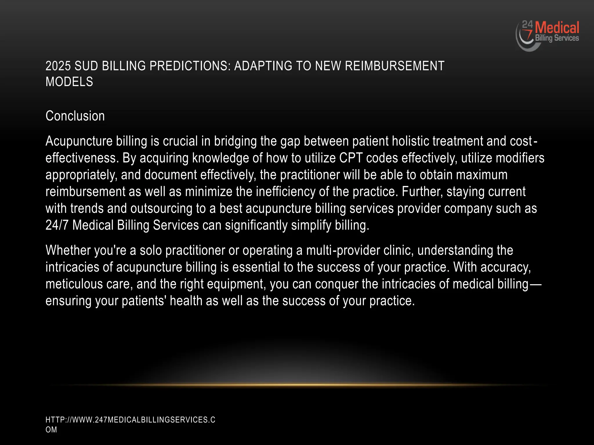 2025 SUD BILLING PREDICTIONS: ADAPTING TO NEW REIMBURSEMENT
MODELS
HTTP://WWW.247MEDICALBILLINGSERVICES.C
OM
Conclusion
Acupuncture billing is crucial in bridging the gap between patient holistic treatment and cost-
effectiveness. By acquiring knowledge of how to utilize CPT codes effectively, utilize modifiers
appropriately, and document effectively, the practitioner will be able to obtain maximum
reimbursement as well as minimize the inefficiency of the practice. Further, staying current
with trends and outsourcing to a best acupuncture billing services provider company such as
24/7 Medical Billing Services can significantly simplify billing.
Whether you're a solo practitioner or operating a multi-provider clinic, understanding the
intricacies of acupuncture billing is essential to the success of your practice. With accuracy,
meticulous care, and the right equipment, you can conquer the intricacies of medical billing—
ensuring your patients' health as well as the success of your practice.
 