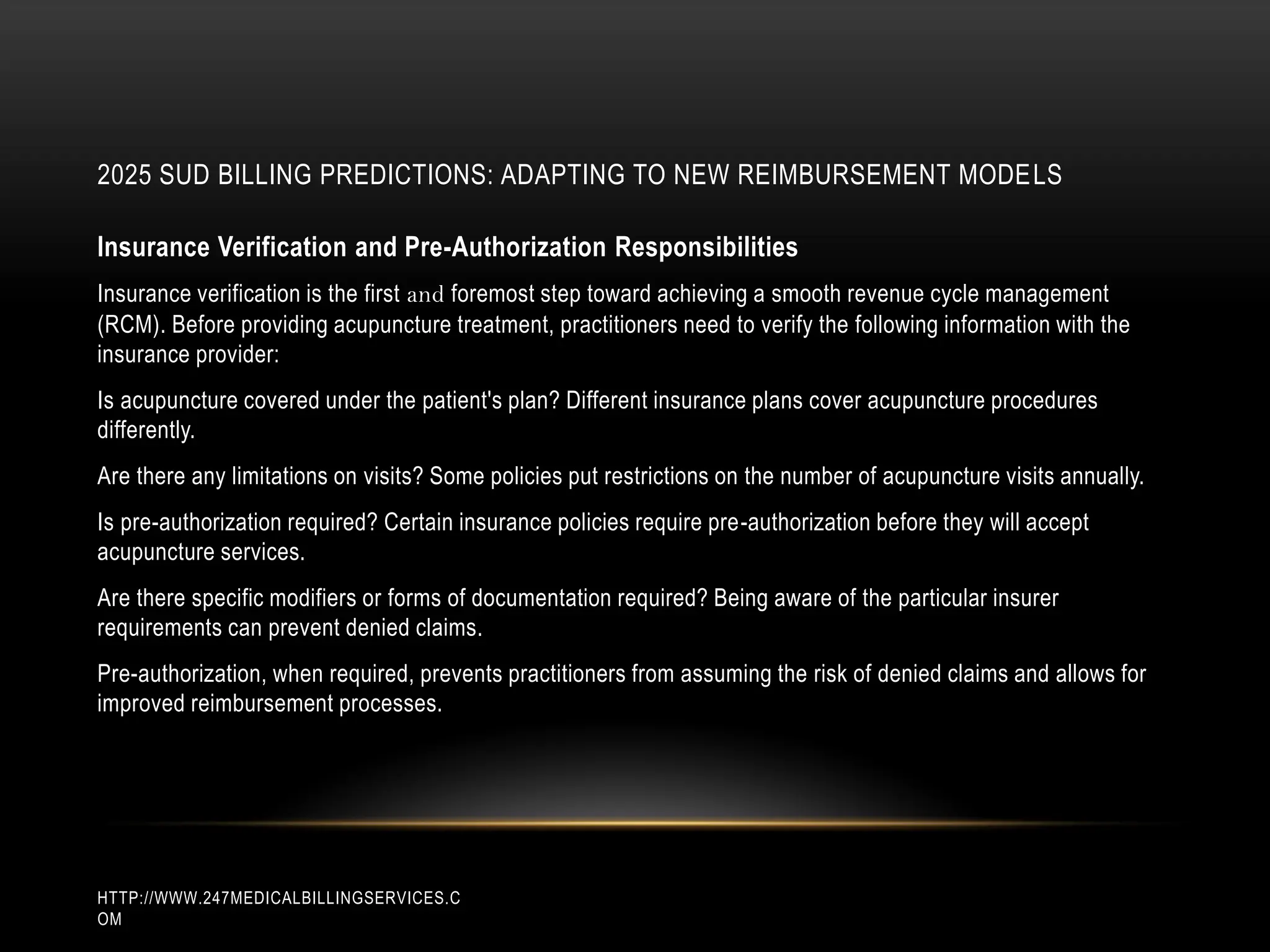 2025 SUD BILLING PREDICTIONS: ADAPTING TO NEW REIMBURSEMENT MODELS
HTTP://WWW.247MEDICALBILLINGSERVICES.C
OM
Insurance Verification and Pre-Authorization Responsibilities
Insurance verification is the first and foremost step toward achieving a smooth revenue cycle management
(RCM). Before providing acupuncture treatment, practitioners need to verify the following information with the
insurance provider:
Is acupuncture covered under the patient's plan? Different insurance plans cover acupuncture procedures
differently.
Are there any limitations on visits? Some policies put restrictions on the number of acupuncture visits annually.
Is pre-authorization required? Certain insurance policies require pre-authorization before they will accept
acupuncture services.
Are there specific modifiers or forms of documentation required? Being aware of the particular insurer
requirements can prevent denied claims.
Pre-authorization, when required, prevents practitioners from assuming the risk of denied claims and allows for
improved reimbursement processes.
 