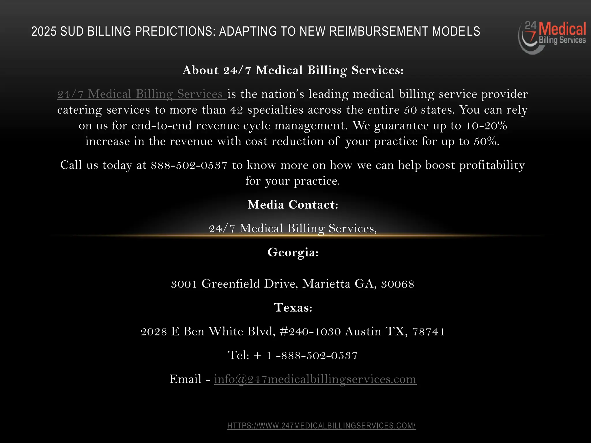 HTTPS://WWW.247MEDICALBILLINGSERVICES.COM/
About 24/7 Medical Billing Services:
24/7 Medical Billing Services is the nation’s leading medical billing service provider
catering services to more than 42 specialties across the entire 50 states. You can rely
on us for end-to-end revenue cycle management. We guarantee up to 10-20%
increase in the revenue with cost reduction of your practice for up to 50%.
Call us today at 888-502-0537 to know more on how we can help boost profitability
for your practice.
Media Contact:
24/7 Medical Billing Services,
Georgia:
3001 Greenfield Drive, Marietta GA, 30068
Texas:
2028 E Ben White Blvd, #240-1030 Austin TX, 78741
Tel: + 1 -888-502-0537
Email - info@247medicalbillingservices.com
2025 SUD BILLING PREDICTIONS: ADAPTING TO NEW REIMBURSEMENT MODELS
 