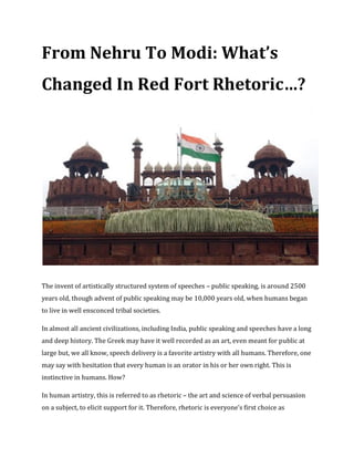 From Nehru To Modi: What’s
Changed In Red Fort Rhetoric…?
The invent of artistically structured system of speeches – public speaking, is around 2500
years old, though advent of public speaking may be 10,000 years old, when humans began
to live in well ensconced tribal societies.
In almost all ancient civilizations, including India, public speaking and speeches have a long
and deep history. The Greek may have it well recorded as an art, even meant for public at
large but, we all know, speech delivery is a favorite artistry with all humans. Therefore, one
may say with hesitation that every human is an orator in his or her own right. This is
instinctive in humans. How?
In human artistry, this is referred to as rhetoric – the art and science of verbal persuasion
on a subject, to elicit support for it. Therefore, rhetoric is everyone’s first choice as
 