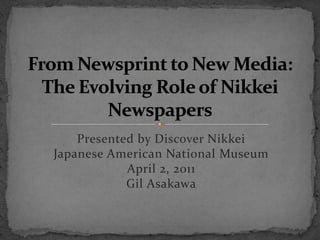 From Newsprint to New Media:The Evolving Role of Nikkei Newspapers Presented by Discover NikkeiJapanese American National MuseumApril 2, 2011Gil Asakawa 