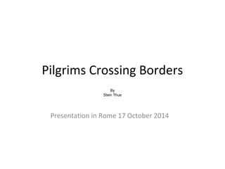 Pilgrims Crossing Borders 
By 
Stein Thue 
Presentation in Rome 17 October 2014 
 