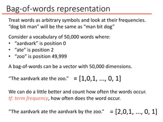 Bag-of-words representation
“The aardvark ate the zoo.” = [1,0,1, ..., 0, 1]
We can do a little better and count how often the words occur.
tf: term frequency, how often does the word occur.
“The aardvark ate the aardvark by the zoo.” = [2,0,1, ..., 0, 1]
Treat words as arbitrary symbols and look at their frequencies.
“dog bit man” will be the same as “man bit dog”
Consider a vocabulary of 50,000 words where:
• “aardvark” is position 0
• “ate” is position 2
• “zoo” is position 49,999
A bag-of-words can be a vector with 50,000 dimensions.
 