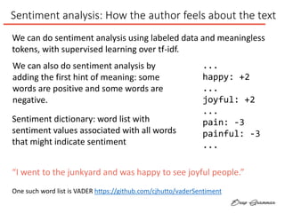 Sentiment analysis: How the author feels about the text
Sentiment dictionary: word list with
sentiment values associated with all words
that might indicate sentiment
...
happy: +2
...
joyful: +2
...
pain: -3
painful: -3
...
We can do sentiment analysis using labeled data and meaningless
tokens, with supervised learning over tf-idf.
We can also do sentiment analysis by
adding the first hint of meaning: some
words are positive and some words are
negative.
One such word list is VADER https://github.com/cjhutto/vaderSentiment
“I went to the junkyard and was happy to see joyful people.”
 