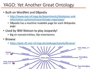YAGO: Yet Another Great Ontology
• Built on WordNet and DBpedia
• http://www.mpi-inf.mpg.de/departments/databases-and-
information-systems/research/yago-naga/yago/
• DBpedia has a machine readable page for each Wikipedia
page
• Used by IBM Watson to play Jeopardy!
• Big on named entities, like entertainers
• Browse
• https://gate.d5.mpi-inf.mpg.de/webyago3spotlx/Browser
 