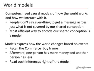 World models
Computers need causal models of how the world works
and how we interact with it.
• People don’t say everything to get a message across,
just what is not covered by our shared conception
• Most efficient way to encode our shared conception is
a model
Models express how the world changes based on events
• Recall the Commerce_buy frame
• Afterward, one person has more money and another
person has less
• Read such inferences right off the model
 