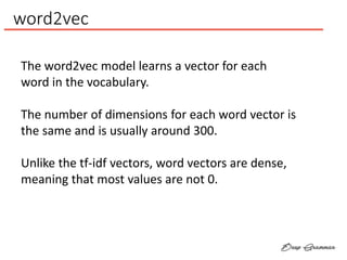 word2vec
The word2vec model learns a vector for each
word in the vocabulary.
The number of dimensions for each word vector is
the same and is usually around 300.
Unlike the tf-idf vectors, word vectors are dense,
meaning that most values are not 0.
 