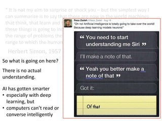 “ It is not my aim to surprise or shock you – but the simplest way I
can summarize is to say that there are now in the world machines
that think, that learn and that create. Moreover, their ability to do
these things is going to increase rapidly until – in a visible future –
the range of problems they can handle will be coextensive with the
range to which the human mind has been applied. ”
Herbert Simon, 1957
So what is going on here?
There is no actual
understanding.
AI has gotten smarter
• especially with deep
learning, but
• computers can’t read or
converse intelligently
 