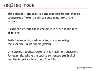 seq2seq model
The seq2seq (sequence-to-sequence) model can encode
sequences of tokens, such as sentences, into single
vectors.
It can then decode these vectors into other sequences
of tokens.
Both the encoding and decoding are done using
recurrent neural networks (RNNs).
One obvious application for this is machine translation.
For example, where the source sentences are English
and the target sentences are Spanish.
 