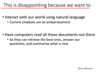 This is disappointing because we want to
• Interact with our world using natural language
• Current chatbots are an embarrassment
• Have computers read all those documents out there
• So they can retrieve the best ones, answer our
questions, and summarize what is new
 