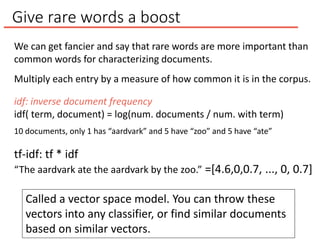 Give rare words a boost
We can get fancier and say that rare words are more important than
common words for characterizing documents.
Multiply each entry by a measure of how common it is in the corpus.
idf: inverse document frequency
idf( term, document) = log(num. documents / num. with term)
Called a vector space model. You can throw these
vectors into any classifier, or find similar documents
based on similar vectors.
10 documents, only 1 has “aardvark” and 5 have “zoo” and 5 have “ate”
tf-idf: tf * idf
“The aardvark ate the aardvark by the zoo.” =[4.6,0,0.7, ..., 0, 0.7]
 