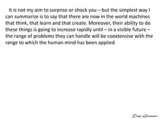 “ It is not my aim to surprise or shock you – but the simplest way I
can summarize is to say that there are now in the world machines
that think, that learn and that create. Moreover, their ability to do
these things is going to increase rapidly until – in a visible future –
the range of problems they can handle will be coextensive with the
range to which the human mind has been applied. ”
 