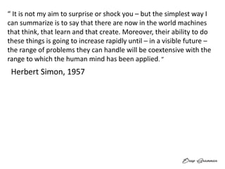 “ It is not my aim to surprise or shock you – but the simplest way I
can summarize is to say that there are now in the world machines
that think, that learn and that create. Moreover, their ability to do
these things is going to increase rapidly until – in a visible future –
the range of problems they can handle will be coextensive with the
range to which the human mind has been applied. ”
Herbert Simon, 1957
 