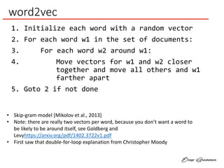 word2vec
1. Initialize each word with a random vector
2. For each word w1 in the set of documents:
3. For each word w2 around w1:
4. Move vectors for w1 and w2 closer
together and move all others and w1
farther apart
5. Goto 2 if not done
• Skip-gram model [Mikolov et al., 2013]
• Note: there are really two vectors per word, because you don’t want a word to
be likely to be around itself, see Goldberg and
Levyhttps://arxiv.org/pdf/1402.3722v1.pdf
• First saw that double-for-loop explanation from Christopher Moody
 