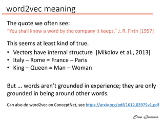 word2vec meaning
“You shall know a word by the company it keeps.” J. R. Firth [1957]
The quote we often see:
This seems at least kind of true.
• Vectors have internal structure [Mikolov et al., 2013]
• Italy – Rome = France – Paris
• King – Queen = Man – Woman
But ... words aren’t grounded in experience; they are only
grounded in being around other words.
Can also do word2vec on ConceptNet, see https://arxiv.org/pdf/1612.03975v1.pdf
 