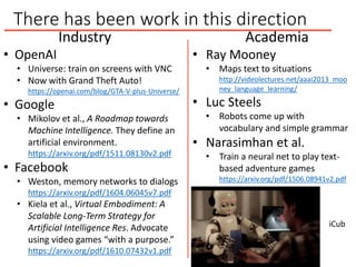 There has been work in this direction
Industry
• OpenAI
• Universe: train on screens with VNC
• Now with Grand Theft Auto!
https://openai.com/blog/GTA-V-plus-Universe/
• Google
• Mikolov et al., A Roadmap towards
Machine Intelligence. They define an
artificial environment.
https://arxiv.org/pdf/1511.08130v2.pdf
• Facebook
• Weston, memory networks to dialogs
https://arxiv.org/pdf/1604.06045v7.pdf
• Kiela et al., Virtual Embodiment: A
Scalable Long-Term Strategy for
Artificial Intelligence Res. Advocate
using video games “with a purpose.”
https://arxiv.org/pdf/1610.07432v1.pdf
Academia
• Ray Mooney
• Maps text to situations
http://videolectures.net/aaai2013_moo
ney_language_learning/
• Luc Steels
• Robots come up with
vocabulary and simple grammar
• Narasimhan et al.
• Train a neural net to play text-
based adventure games
https://arxiv.org/pdf/1506.08941v2.pdf
iCub
 