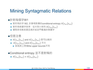 Mining Syntagmatic Relations
針對每個字W1
 對所有的字 W2, 計算相對應的conditional entropy 𝐻 𝑥 𝑤1 𝑥 𝑤2
 對所有候選字排序，從大到小排列 𝐻 𝑥 𝑤1 𝑥 𝑤2
 選取...