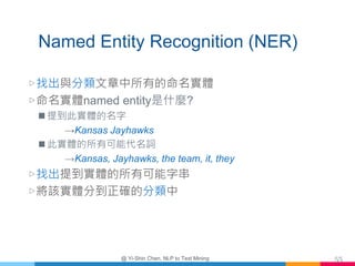 Named Entity Recognition (NER)
▷找出與分類文章中所有的命名實體
▷命名實體named entity是什麼?
 提到此實體的名字
→Kansas Jayhawks
 此實體的所有可能代名詞
→Kansas, J...