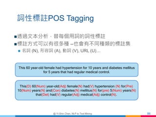 詞性標註POS Tagging
透過文本分析，替每個用詞的詞性標註
標註方式可以有很多種 –也會有不同種類的標註集
 名詞 (N), 形容詞 (A), 動詞 (V), URL (U)…
@ Yi-Shin Chen, NLP to Tex...