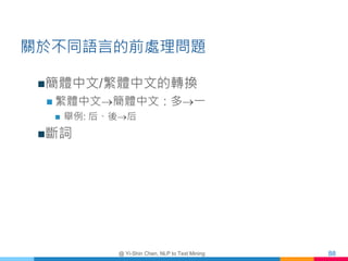 關於不同語言的前處理問題
簡體中文/繁體中文的轉換
 繁體中文簡體中文：多一
 舉例: 后、後后
斷詞
@ Yi-Shin Chen, NLP to Text Mining 88
 