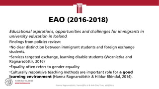EAO (2016-2018)
Educational aspirations, opportunities and challenges for immigrants in
university education in Iceland
Findings from policies review:
•No clear distinction between immigrant students and foreign exchange
students.
•Services targeted exchange, learning disable students (Wozniczka and
Ragnarsdóttir, 2016)
•Equality often refers to gender equality
•Culturally responsive teaching methods are important role for a good
learning environment (Hanna Ragnarsdóttir & Hildur Blöndal, 2014).
Hanna Ragnarsdottir, hannr@hi.is & Anh-Dao Tran, adt@hi.is
 