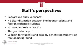 Staff’s perspectives
• Background and experiences
• No clear distinction between immigrant students and
foreign exchange students
• No standard rule in practice
• The goal is to help
• Support for students and possibly benefitting students of
foreign background
Hanna Ragnarsdottir, hannr@hi.is & Anh-Dao
Tran, adt@hi.is
 