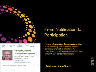 From Notification to
                        Participation
                        How an Enterprise Social Networking
                        approach may transform the way a
                        company promotes talents in the
                        organization and becomes ready to face
                        the new 21st century challenges




©2011 IBM Corporation   Business. Made Social.
 