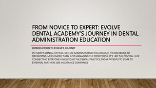 FROM NOVICE TO EXPERT: EVOLVE
DENTAL ACADEMY’S JOURNEY IN DENTAL
ADMINISTRATION EDUCATION
INTRODUCTION TO EVOLVE’S JOURNEY
IN TODAY’S DENTAL OFFICES, DENTAL ADMINISTRATION HAS BECOME THE BACKBONE OF
OPERATIONS, MUCH MORE THAN JUST MANAGING THE FRONT DESK. IT’S LIKE THE CENTRAL HUB
CONNECTING EVERYONE INVOLVED IN THE DENTAL PRACTICE, FROM PATIENTS TO STAFF TO
EXTERNAL PARTNERS LIKE INSURANCE COMPANIES.
 