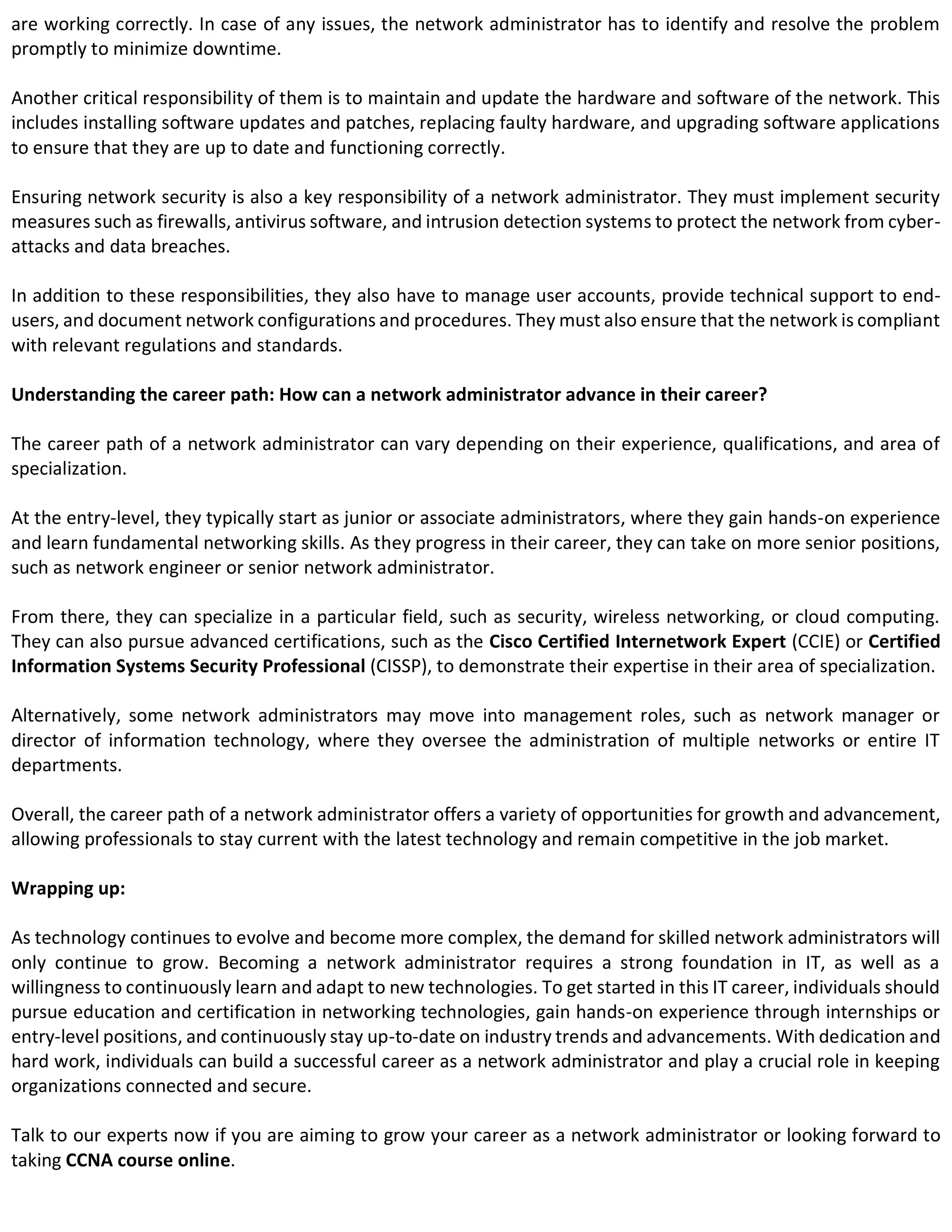are working correctly. In case of any issues, the network administrator has to identify and resolve the problem
promptly to minimize downtime.
Another critical responsibility of them is to maintain and update the hardware and software of the network. This
includes installing software updates and patches, replacing faulty hardware, and upgrading software applications
to ensure that they are up to date and functioning correctly.
Ensuring network security is also a key responsibility of a network administrator. They must implement security
measures such as firewalls, antivirus software, and intrusion detection systems to protect the network from cyber-
attacks and data breaches.
In addition to these responsibilities, they also have to manage user accounts, provide technical support to end-
users, and document network configurations and procedures. They must also ensure that the network is compliant
with relevant regulations and standards.
Understanding the career path: How can a network administrator advance in their career?
The career path of a network administrator can vary depending on their experience, qualifications, and area of
specialization.
At the entry-level, they typically start as junior or associate administrators, where they gain hands-on experience
and learn fundamental networking skills. As they progress in their career, they can take on more senior positions,
such as network engineer or senior network administrator.
From there, they can specialize in a particular field, such as security, wireless networking, or cloud computing.
They can also pursue advanced certifications, such as the Cisco Certified Internetwork Expert (CCIE) or Certified
Information Systems Security Professional (CISSP), to demonstrate their expertise in their area of specialization.
Alternatively, some network administrators may move into management roles, such as network manager or
director of information technology, where they oversee the administration of multiple networks or entire IT
departments.
Overall, the career path of a network administrator offers a variety of opportunities for growth and advancement,
allowing professionals to stay current with the latest technology and remain competitive in the job market.
Wrapping up:
As technology continues to evolve and become more complex, the demand for skilled network administrators will
only continue to grow. Becoming a network administrator requires a strong foundation in IT, as well as a
willingness to continuously learn and adapt to new technologies. To get started in this IT career, individuals should
pursue education and certification in networking technologies, gain hands-on experience through internships or
entry-level positions, and continuously stay up-to-date on industry trends and advancements. With dedication and
hard work, individuals can build a successful career as a network administrator and play a crucial role in keeping
organizations connected and secure.
Talk to our experts now if you are aiming to grow your career as a network administrator or looking forward to
taking CCNA course online.
 