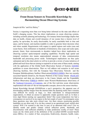 1
From Ocean Sensors to Traceable Knowledge by
Harmonizing Ocean Observing Systems
Joaquín del Rio i
and Eric Delory ii
Society is requesting more than ever being better informed on the state and effects of
Earth’s changing oceans. This has direct implications on ocean observing systems,
including scientific planning and technology. For instance better knowledge implies that
data on health, climate and overall dynamics of our oceans have a known level of
quality, be up-to-date, be easily discoverable, be easily searchable both in time and
space, and be human- and machine-readable in order to generate faster decisions when
and where needed. Requirements with respect to spatial regions and scales (seas and
ocean basins, from millimeters to hundreds of kilometers), time scope and scales (past,
present, future, from microseconds to decades) indeed have direct implications on
observing systems' spatio-temporal sampling capabilities. Possibly high spatial and
temporal resolution also means unprecedented amounts of data, communication
bandwidth and processing power needs. Technological implications are thus quite
substantial and in this short article we will try to provide a review of some initiatives of
global and local focus that are aiming to respond to at least some of these needs, starting
with the application of the Global Earth Observation System of Systems (GEOSS)
guidelines to ocean observatories. Then we will address real scenarios in real ocean
observing facilities, first with the European Seas Observatory Network and the
European Multidisciplinary Seafloor Observation(ESONET-EMSO), then two recently
associated Spanish initiatives, the Oceanic Platform of the Canary Islands (PLOCAN)
infrastructure and deep sea observatory in the Canary Islands, and the Expandable
Seafloor Observatory (OBSEA) shallow water Western-Mediterranean observatory of
the Technical University of Catalonia, one of the first real-time ocean observatories
implemented with state-of- the-art interoperable concepts, down to the sensor interface.
Instant Knowledge through GEOSSFrom a user’s perspective, the apparent ease of
downloading satellite images from the internet hides the daunting reality that it remains
very difficult for society at large, i.e. from individuals to intergovernmental
organizations, to obtain an answer to apparently simple questions such as: Is there a
toxic algal bloom nearing our aquaculture farms? Has ocean temperature rise had a
consequence on sea-level in my region in the last couple of years? In seismogenic areas
these questions may take more critical tone: Are there sensors monitoring possible
landslides on our shore and, if so, do they connect to an operational (read: useful) alert
system? Will I be warned in due time in case of an abnormal tidal wave? Can we
identify trends and predict climate critical inflection points, thresholds and
discontinuities with sufficient reliability to make predictions worthy of trust? These
issues are the whole point of the definition of the so-called GEOSS societal benefit
areas (SBAs). As a matter of fact, ecosystems, biodiversity, disasters, health, water,
 