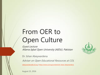 From OER to
Open Culture
Guest Lecture
Allama Iqbal Open University (AIOU), Pakistan
Dr. Ishan Abeywardena
Adviser on Open Educational Resources at COL
iabeywardena@col.org | https://www.col.org/content/dr-ishan-abeywardena
August 25, 2016
 