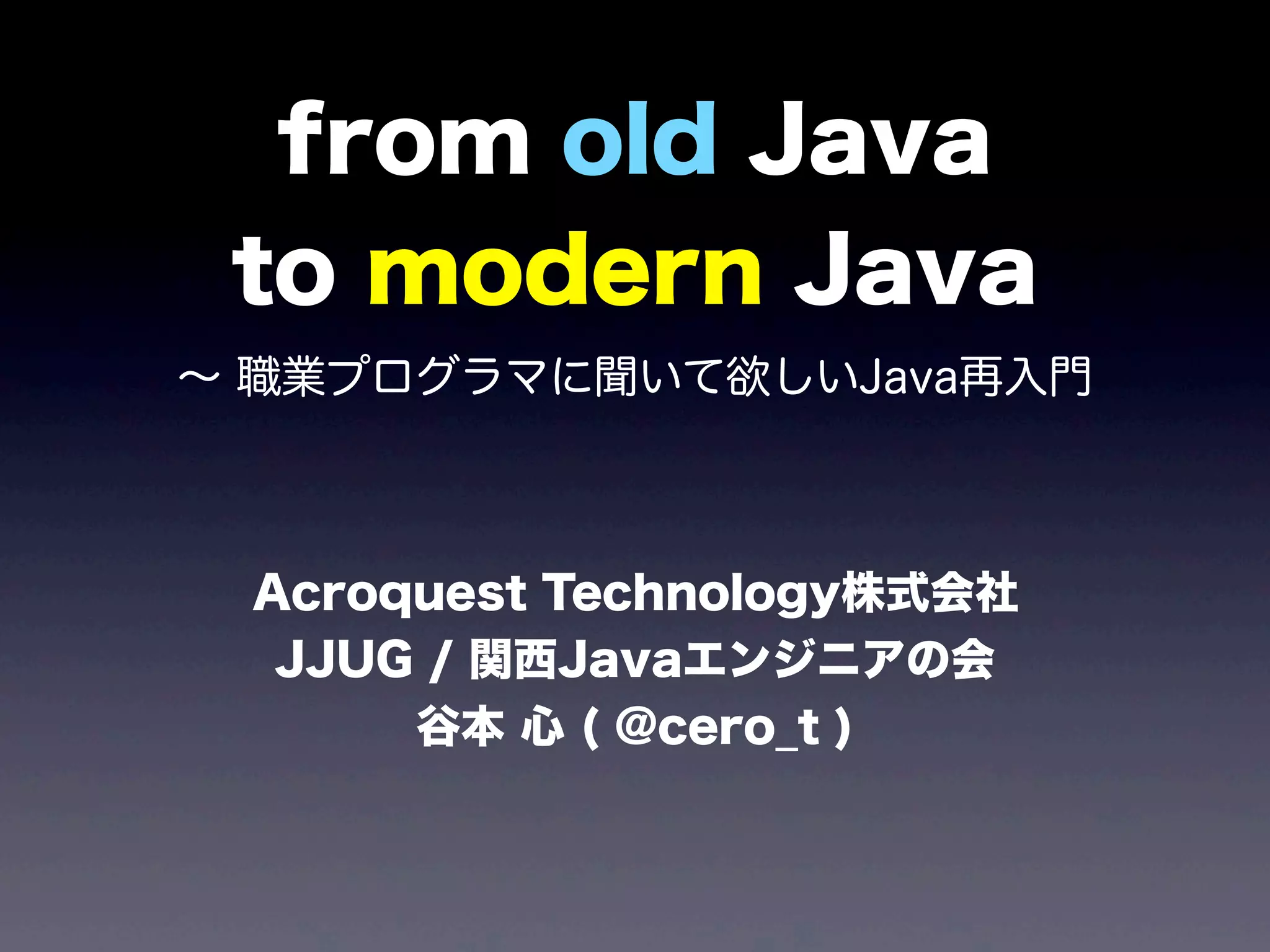 from old Java
to modern Java
∼ 職業プログラマに聞いて欲しいJava再入門
Acroquest Technology株式会社
JJUG / 関西Javaエンジニアの会
谷本 心 ( @cero_t )
 