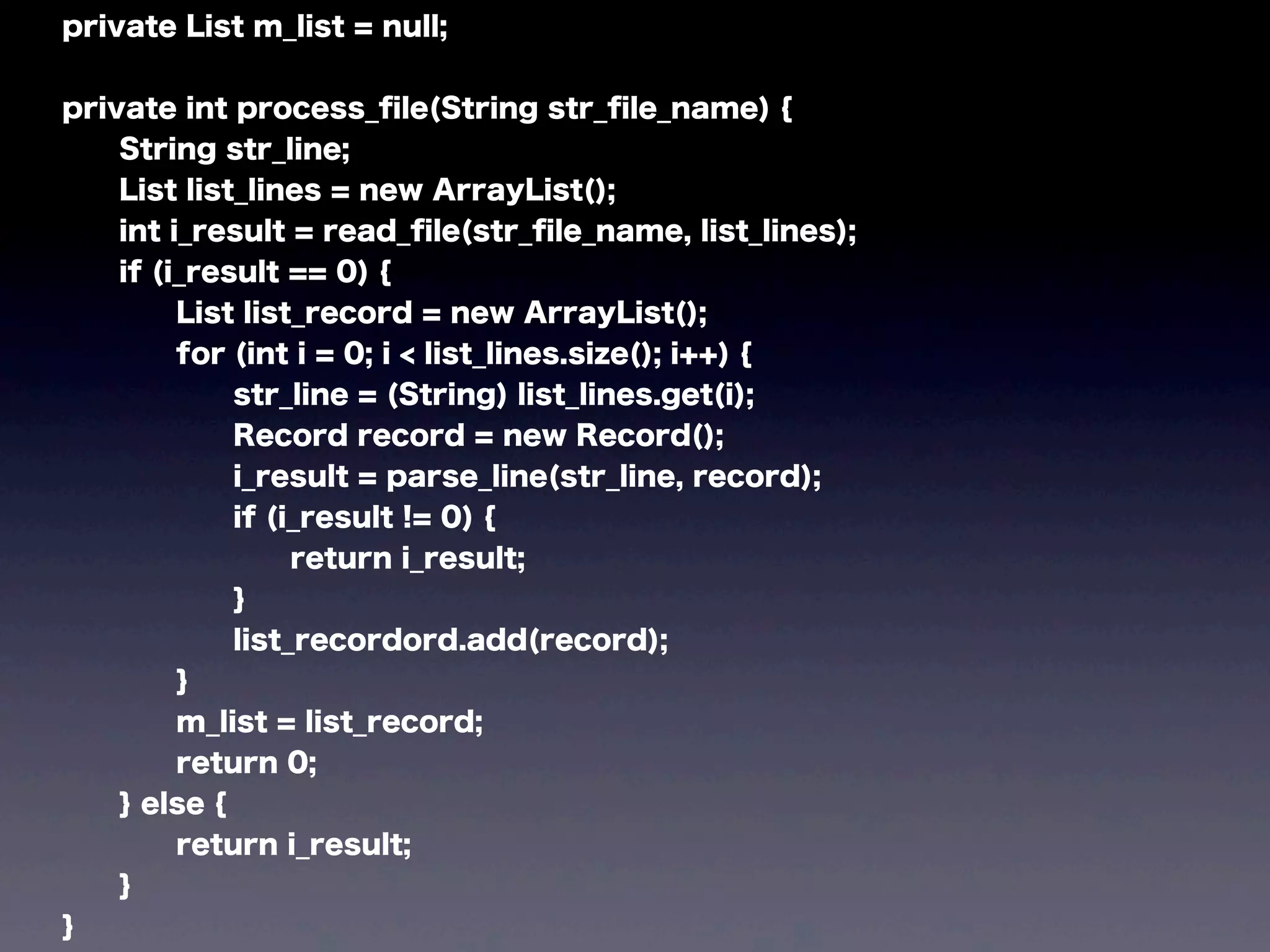 private List m_list = null;
private int process_ﬁle(String str_ﬁle_name) {
String str_line;
List list_lines = new ArrayList();
int i_result = read_ﬁle(str_ﬁle_name, list_lines);
if (i_result == 0) {
List list_record = new ArrayList();
for (int i = 0; i < list_lines.size(); i++) {
str_line = (String) list_lines.get(i);
Record record = new Record();
i_result = parse_line(str_line, record);
if (i_result != 0) {
return i_result;
}
list_recordord.add(record);
}
m_list = list_record;
return 0;
} else {
return i_result;
}
}
 